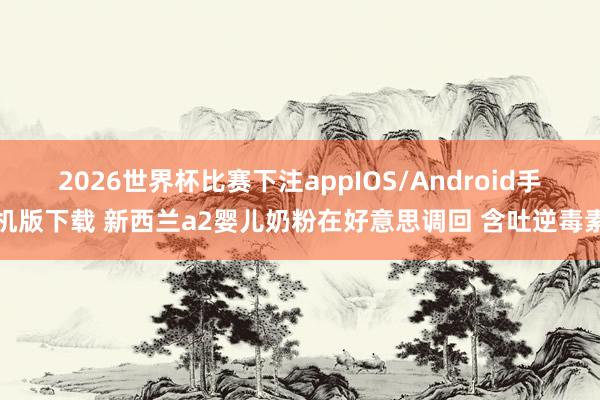 2026世界杯比赛下注appIOS/Android手机版下载 新西兰a2婴儿奶粉在好意思调回 含吐逆毒素