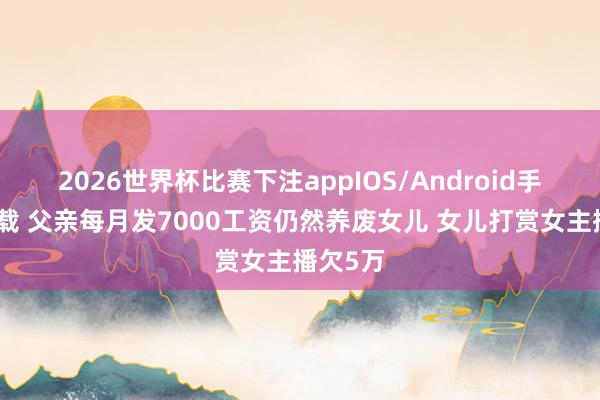 2026世界杯比赛下注appIOS/Android手机版下载 父亲每月发7000工资仍然养废女儿 女儿打赏女主播欠5万