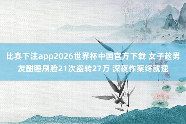 比赛下注app2026世界杯中国官方下载 女子趁男友酣睡刷脸21次盗转27万 深夜作案终就逮