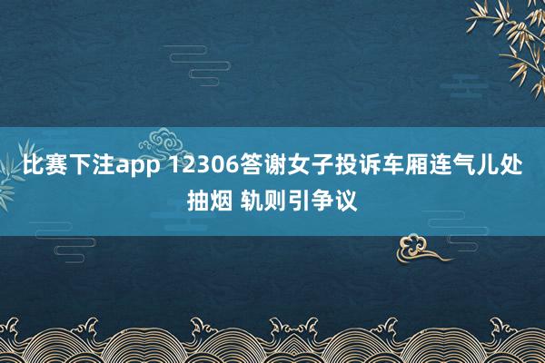比赛下注app 12306答谢女子投诉车厢连气儿处抽烟 轨则引争议