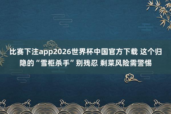 比赛下注app2026世界杯中国官方下载 这个归隐的“雪柜杀手”别残忍 剩菜风险需警惕