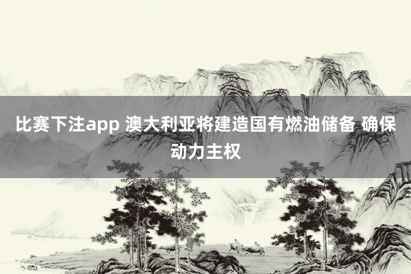 比赛下注app 澳大利亚将建造国有燃油储备 确保动力主权