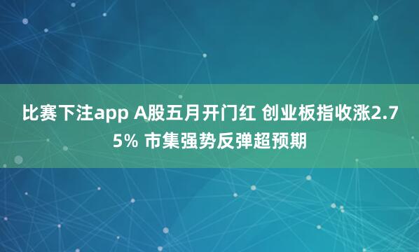 比赛下注app A股五月开门红 创业板指收涨2.75% 市集强势反弹超预期