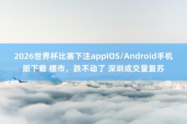 2026世界杯比赛下注appIOS/Android手机版下载 楼市，跌不动了 深圳成交量复苏