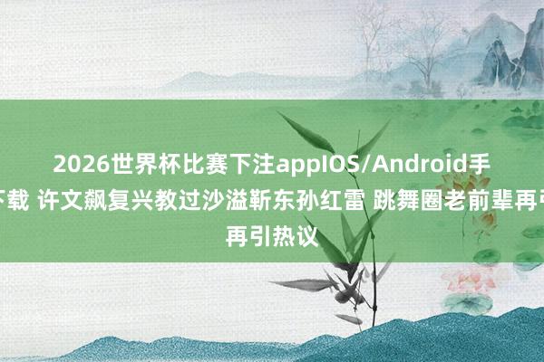 2026世界杯比赛下注appIOS/Android手机版下载 许文飙复兴教过沙溢靳东孙红雷 跳舞圈老前辈再引热议