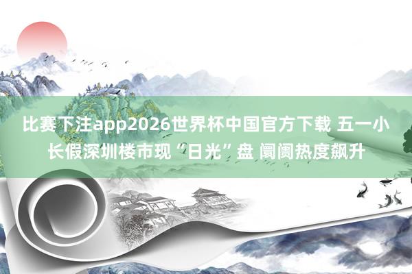 比赛下注app2026世界杯中国官方下载 五一小长假深圳楼市现“日光”盘 阛阓热度飙升