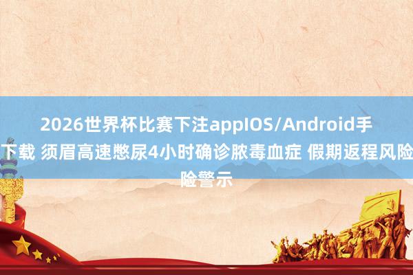 2026世界杯比赛下注appIOS/Android手机版下载 须眉高速憋尿4小时确诊脓毒血症 假期返程风险警示