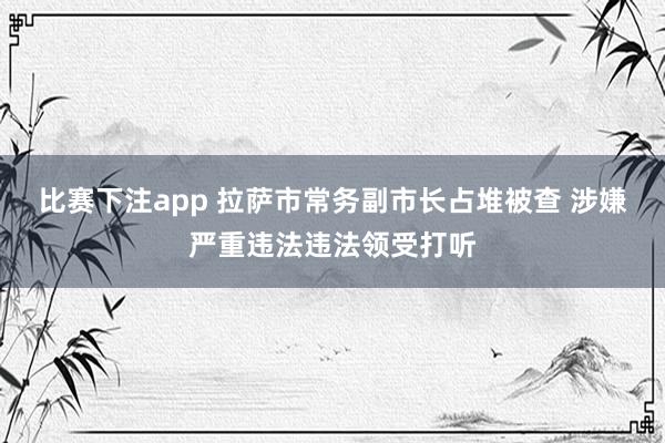 比赛下注app 拉萨市常务副市长占堆被查 涉嫌严重违法违法领受打听