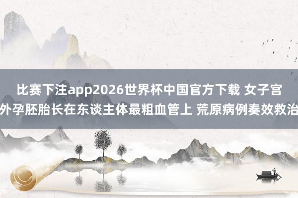 比赛下注app2026世界杯中国官方下载 女子宫外孕胚胎长在东谈主体最粗血管上 荒原病例奏效救治