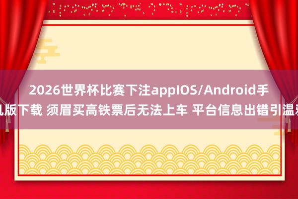 2026世界杯比赛下注appIOS/Android手机版下载 须眉买高铁票后无法上车 平台信息出错引温雅