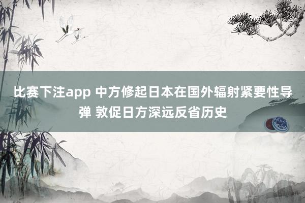 比赛下注app 中方修起日本在国外辐射紧要性导弹 敦促日方深远反省历史