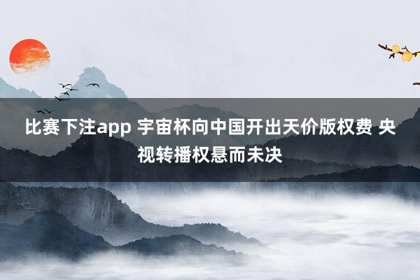 比赛下注app 宇宙杯向中国开出天价版权费 央视转播权悬而未决