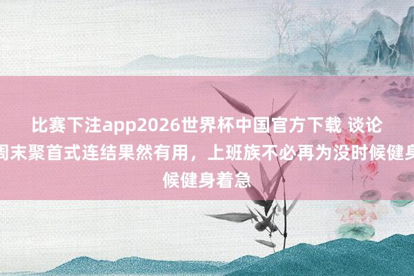 比赛下注app2026世界杯中国官方下载 谈论发现周末聚首式连结果然有用，上班族不必再为没时候健身着急