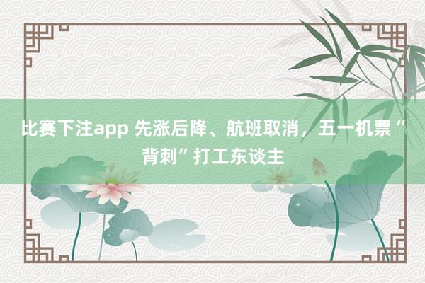 比赛下注app 先涨后降、航班取消，五一机票“背刺”打工东谈主