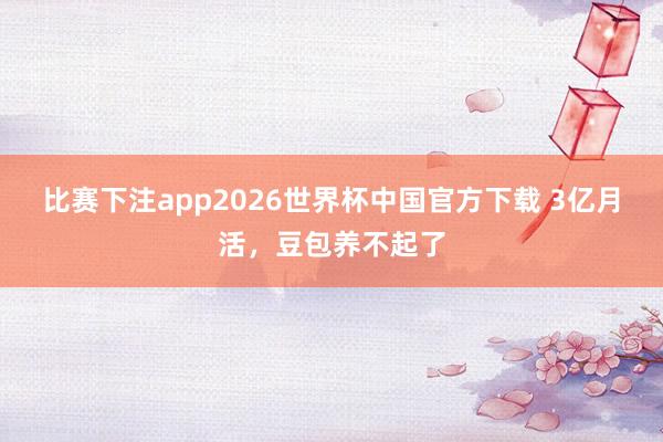 比赛下注app2026世界杯中国官方下载 3亿月活，豆包养不起了