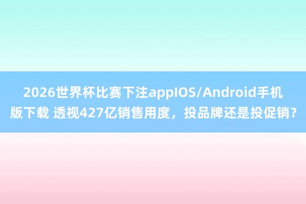 2026世界杯比赛下注appIOS/Android手机版下载 透视427亿销售用度，投品牌还是投促销？