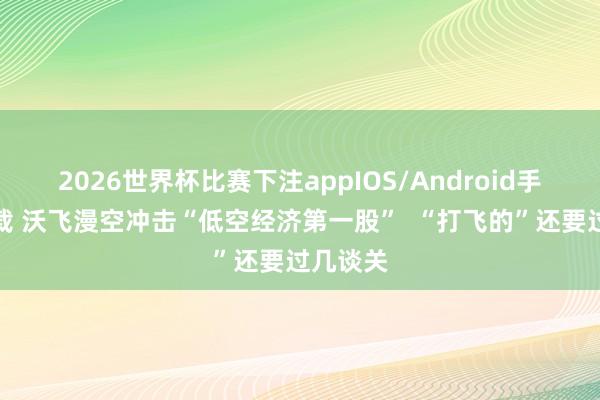 2026世界杯比赛下注appIOS/Android手机版下载 沃飞漫空冲击“低空经济第一股”  “打飞的”还要过几谈关