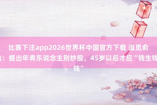 比赛下注app2026世界杯中国官方下载 追觅俞浩：提出年青东说念主别炒股，45岁以后才应“钱生钱”