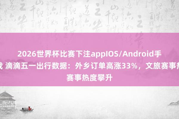 2026世界杯比赛下注appIOS/Android手机版下载 滴滴五一出行数据：外乡订单高涨33%，文旅赛事热度攀升