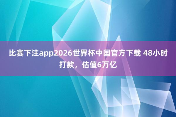比赛下注app2026世界杯中国官方下载 48小时打款，估值6万亿