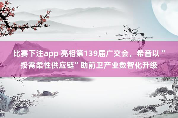 比赛下注app 亮相第139届广交会，希音以“按需柔性供应链”助前卫产业数智化升级
