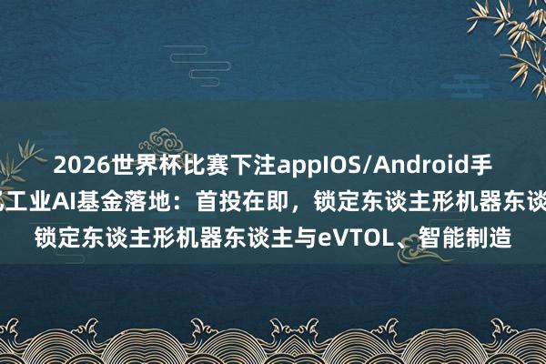 2026世界杯比赛下注appIOS/Android手机版下载 达索系统15亿工业AI基金落地：首投在即，锁定东谈主形机器东谈主与eVTOL、智能制造