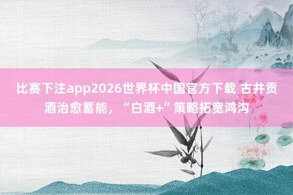 比赛下注app2026世界杯中国官方下载 古井贡酒治愈蓄能，“白酒+”策略拓宽鸿沟
