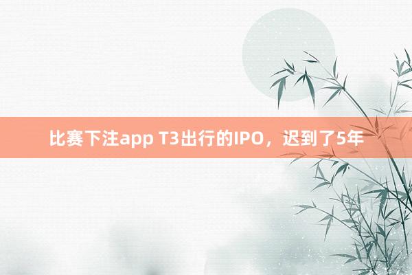 比赛下注app T3出行的IPO,迟到了5年