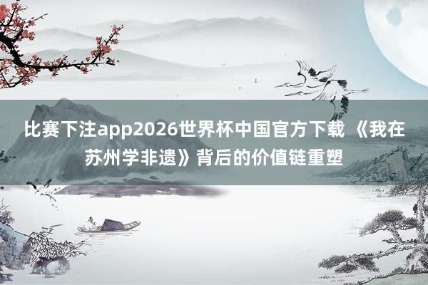 比赛下注app2026世界杯中国官方下载 《我在苏州学非遗》背后的价值链重塑