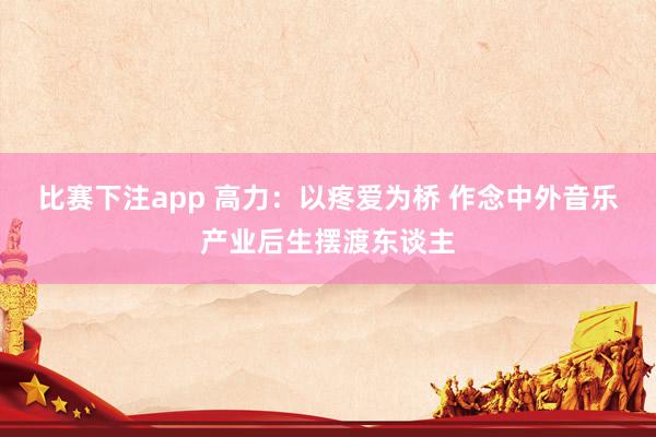 比赛下注app 高力：以疼爱为桥 作念中外音乐产业后生摆渡东谈主