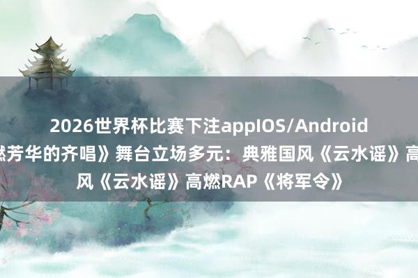 2026世界杯比赛下注appIOS/Android手机版下载 《超燃芳华的齐唱》舞台立场多元：典雅国风《云水谣》高燃RAP《将军令》