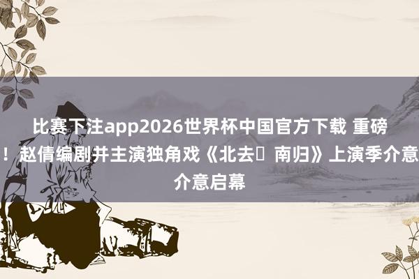 比赛下注app2026世界杯中国官方下载 重磅官宣！赵倩编剧并主演独角戏《北去・南归》上演季介意启幕