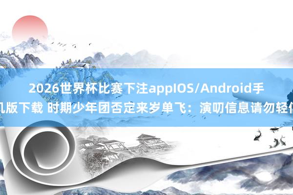 2026世界杯比赛下注appIOS/Android手机版下载 时期少年团否定来岁单飞：演叨信息请勿轻信