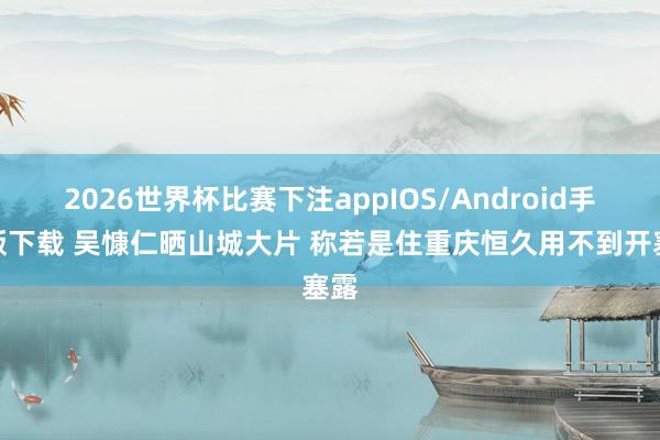 2026世界杯比赛下注appIOS/Android手机版下载 吴慷仁晒山城大片 称若是住重庆恒久用不到开塞露