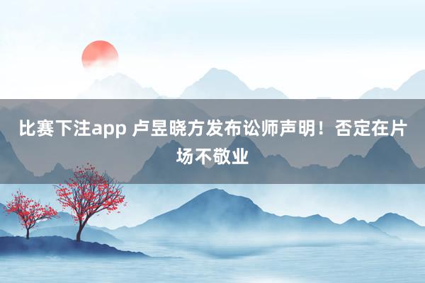 比赛下注app 卢昱晓方发布讼师声明！否定在片场不敬业