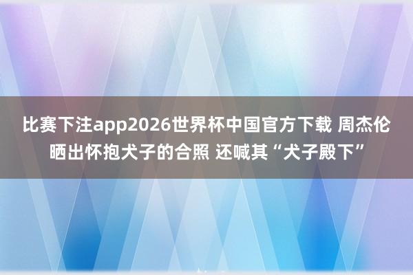比赛下注app2026世界杯中国官方下载 周杰伦晒出怀抱犬子的合照 还喊其“犬子殿下”