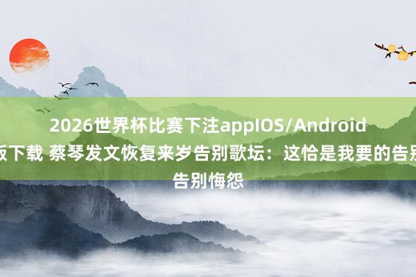 2026世界杯比赛下注appIOS/Android手机版下载 蔡琴发文恢复来岁告别歌坛：这恰是我要的告别悔怨