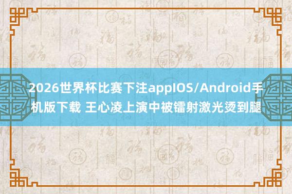 2026世界杯比赛下注appIOS/Android手机版下载 王心凌上演中被镭射激光烫到腿