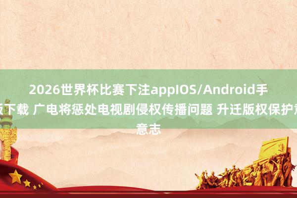 2026世界杯比赛下注appIOS/Android手机版下载 广电将惩处电视剧侵权传播问题 升迁版权保护意志