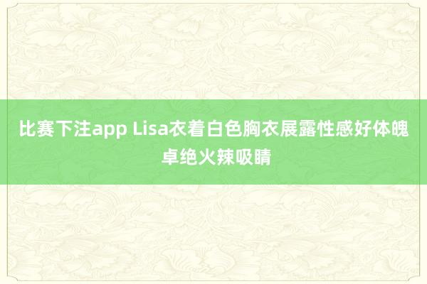 比赛下注app Lisa衣着白色胸衣展露性感好体魄 卓绝火辣吸睛
