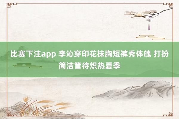 比赛下注app 李沁穿印花抹胸短裤秀体魄 打扮简洁管待炽热夏季