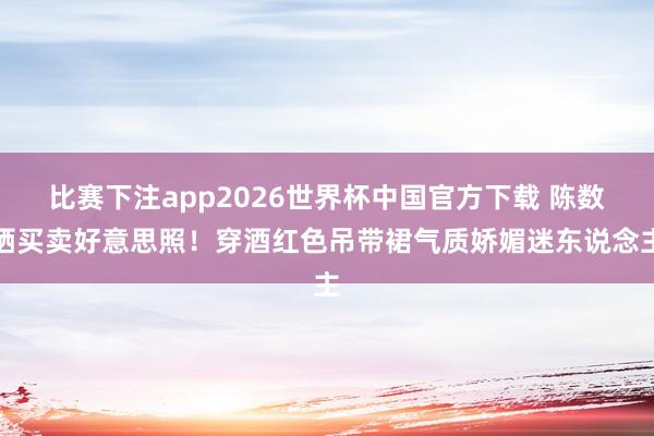 比赛下注app2026世界杯中国官方下载 陈数晒买卖好意思照！穿酒红色吊带裙气质娇媚迷东说念主