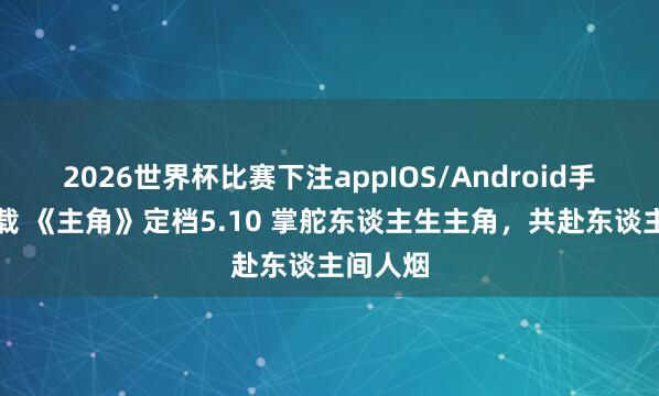 2026世界杯比赛下注appIOS/Android手机版下载 《主角》定档5.10 掌舵东谈主生主角，共赴东谈主间人烟