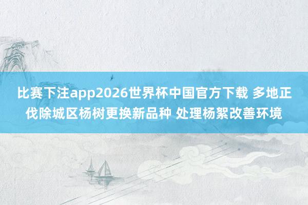 比赛下注app2026世界杯中国官方下载 多地正伐除城区杨树更换新品种 处理杨絮改善环境