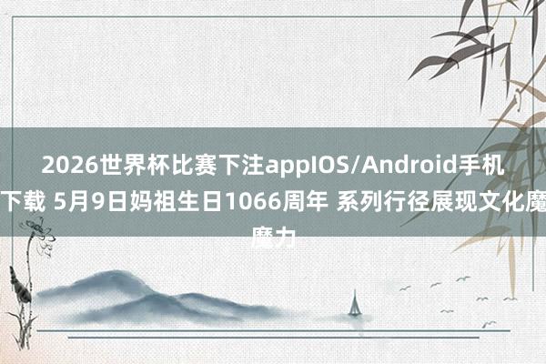 2026世界杯比赛下注appIOS/Android手机版下载 5月9日妈祖生日1066周年 系列行径展现文化魔力