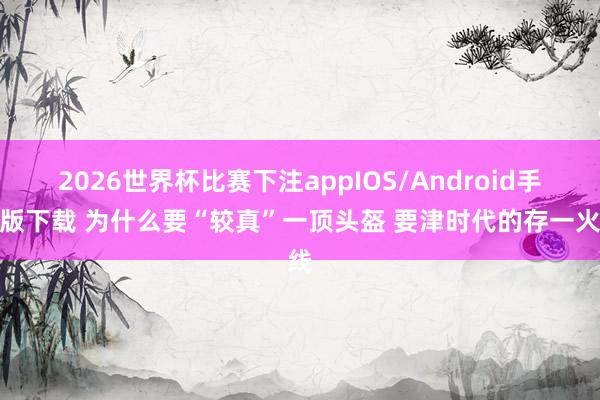 2026世界杯比赛下注appIOS/Android手机版下载 为什么要“较真”一顶头盔 要津时代的存一火线