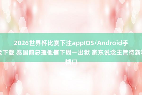 2026世界杯比赛下注appIOS/Android手机版下载 泰国前总理他信下周一出狱 家东说念主管待新糊口
