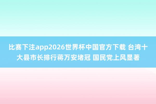 比赛下注app2026世界杯中国官方下载 台湾十大县市长排行蒋万安堵冠 国民党上风显著
