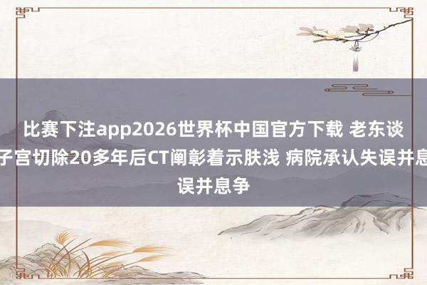 比赛下注app2026世界杯中国官方下载 老东谈主子宫切除20多年后CT阐彰着示肤浅 病院承认失误并息争