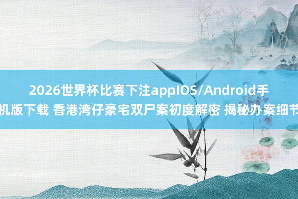 2026世界杯比赛下注appIOS/Android手机版下载 香港湾仔豪宅双尸案初度解密 揭秘办案细节